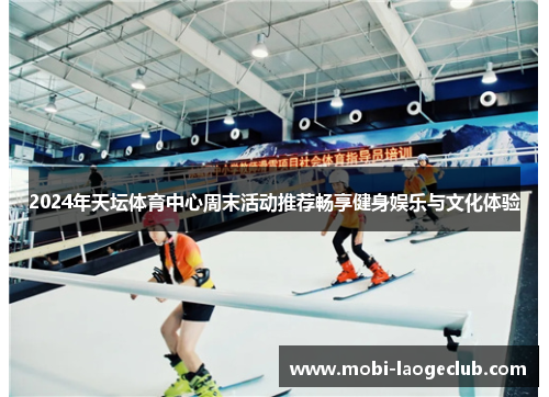 2024年天坛体育中心周末活动推荐畅享健身娱乐与文化体验 2024年天坛体育中心周末活动推荐畅享健身娱乐与文化体验
