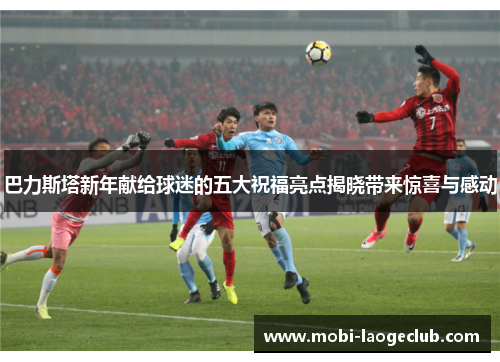 巴力斯塔新年献给球迷的五大祝福亮点揭晓带来惊喜与感动 巴力斯塔新年献给球迷的五大祝福亮点揭晓带来惊喜与感动