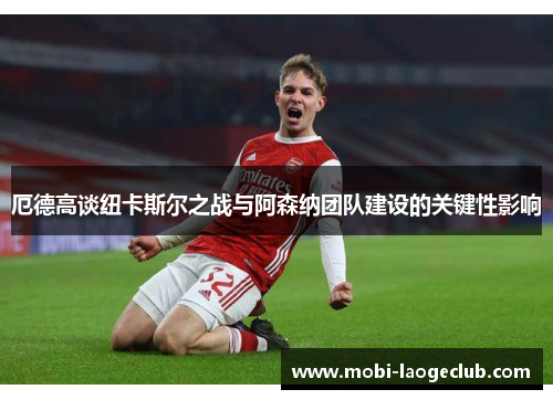 厄德高谈纽卡斯尔之战与阿森纳团队建设的关键性影响 厄德高谈纽卡斯尔之战与阿森纳团队建设的关键性影响