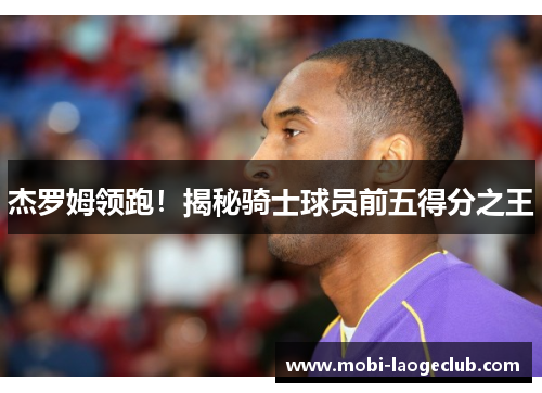 杰罗姆领跑!揭秘骑士球员前五得分之王 杰罗姆领跑!揭秘骑士球员前五得分之王