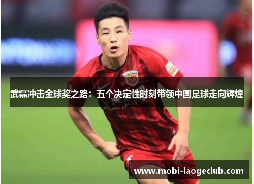 武磊冲击金球奖之路:五个决定性时刻带领中国足球走向辉煌 武磊冲击金球奖之路:五个决定性时刻带领中国足球走向辉煌