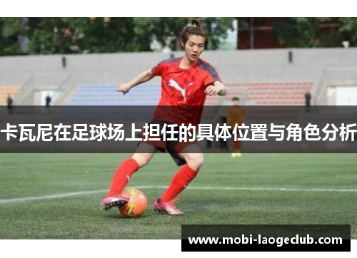 卡瓦尼在足球场上担任的具体位置与角色分析 卡瓦尼在足球场上担任的具体位置与角色分析