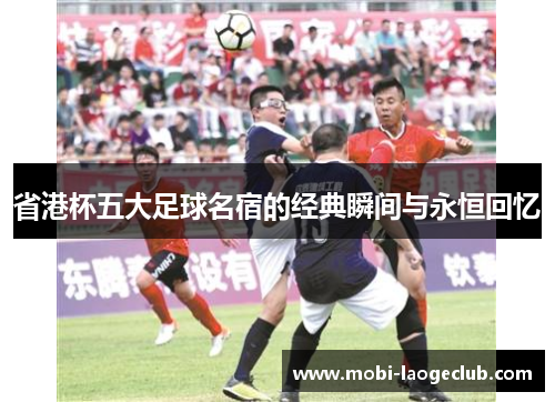 省港杯五大足球名宿的经典瞬间与永恒回忆 省港杯五大足球名宿的经典瞬间与永恒回忆