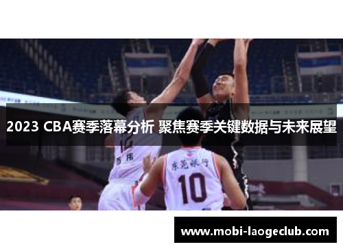 2023 CBA赛季落幕分析 聚焦赛季关键数据与未来展望