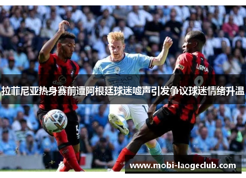 拉菲尼亚热身赛前遭阿根廷球迷嘘声引发争议球迷情绪升温 拉菲尼亚热身赛前遭阿根廷球迷嘘声引发争议球迷情绪升温