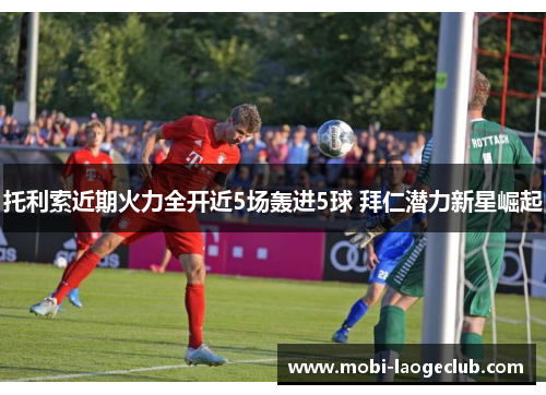 托利索近期火力全开近5场轰进5球 拜仁潜力新星崛起 托利索近期火力全开近5场轰进5球 拜仁潜力新星崛起
