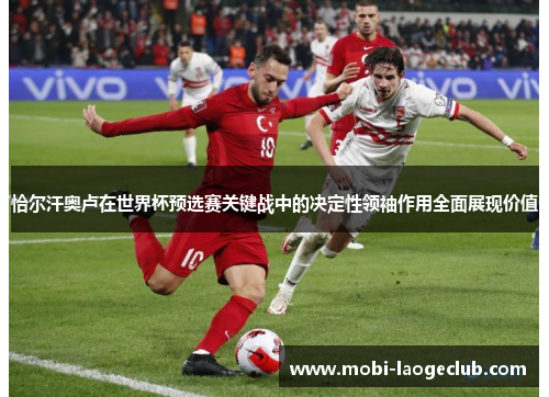 恰尔汗奥卢在世界杯预选赛关键战中的决定性领袖作用全面展现价值 恰尔汗奥卢在世界杯预选赛关键战中的决定性领袖作用全面展现价值