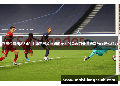 欧冠今夜战术前瞻 主场氛围加成如何左右胜负走势关键博弈与临场执行力 欧冠今夜战术前瞻 主场氛围加成如何左右胜负走势关键博弈与临场执行力