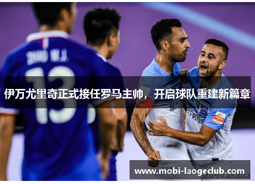 伊万尤里奇正式接任罗马主帅，开启球队重建新篇章