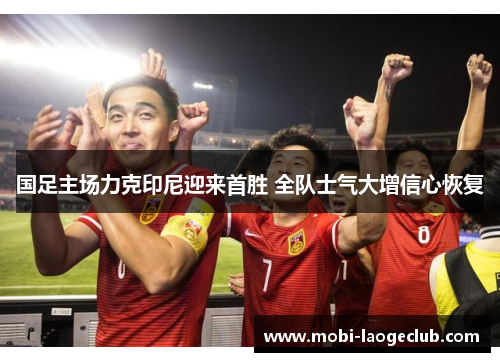 国足主场力克印尼迎来首胜 全队士气大增信心恢复 国足主场力克印尼迎来首胜 全队士气大增信心恢复