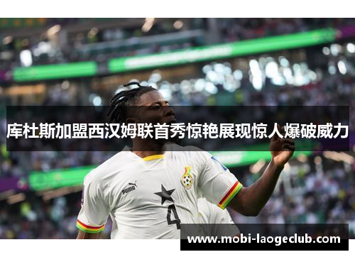 库杜斯加盟西汉姆联首秀惊艳展现惊人爆破威力 库杜斯加盟西汉姆联首秀惊艳展现惊人爆破威力